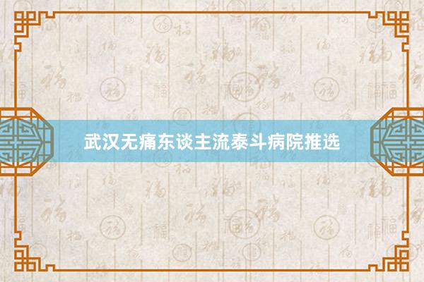 武汉无痛东谈主流泰斗病院推选