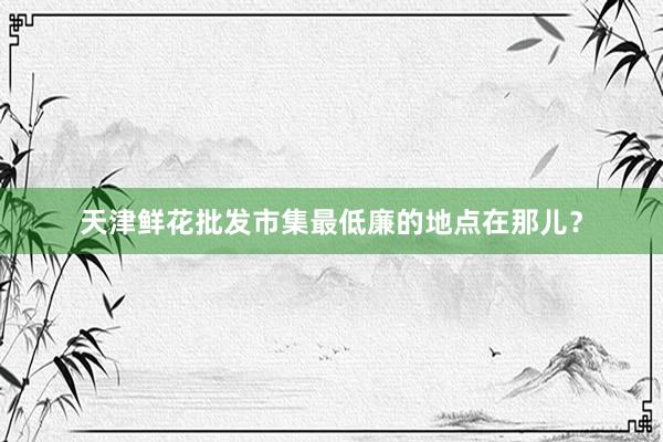 天津鲜花批发市集最低廉的地点在那儿?